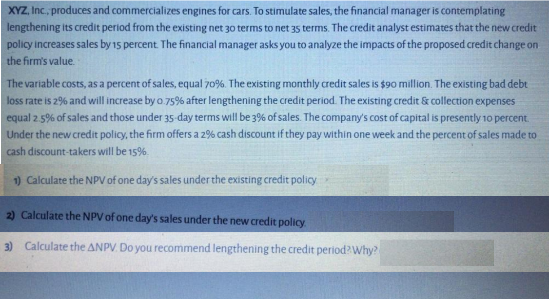 XYZ, Inc., produces and commercializes engines for cars. To stimulate sales, the financial manager is contemplating
lengthening its credit period from the existing net 30 terms to net 35 terms. The credit analyst estimates that the new credit
policy increases sales by 15 percent The financial manager asks you to analyze the impacts of the proposed credit change on
the firm's value.
The variable costs, as a percent of sales, equal 70%. The existing monthly credit sales is $90 million. The existing bad debt
loss rate is 2% and will increase by 0.75% after lengthening the credit period. The existing credit & collection expenses
equal 2.5% of sales and those under 35-day terms will be 3% of sales. The company's cost of capital is presently 1o percent.
Under the new credit policy, the firm offers a 2% cash discount if they pay within one week and the percent of sales made to
cash discount-takers will be 15%.
1) Calculate the NPV of one day's sales under the existing credit policy.
2) Calculate the NPV of one day's sales under the new credit policy.
3) Calculate the ANPV. Do you recommend lengthening the credit period?Why?
