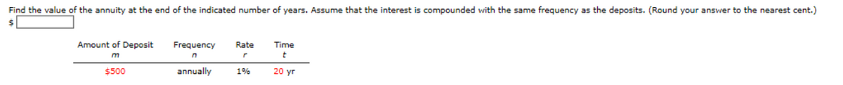 Find the value of the annuity at the end of the indicated number of years. Assume that the interest is compounded with the same frequency as the deposits. (Round your answer to the nearest cent.)
Amount of Deposit
Frequency
Rate
Time
m
$500
annually
1%
20 yr
