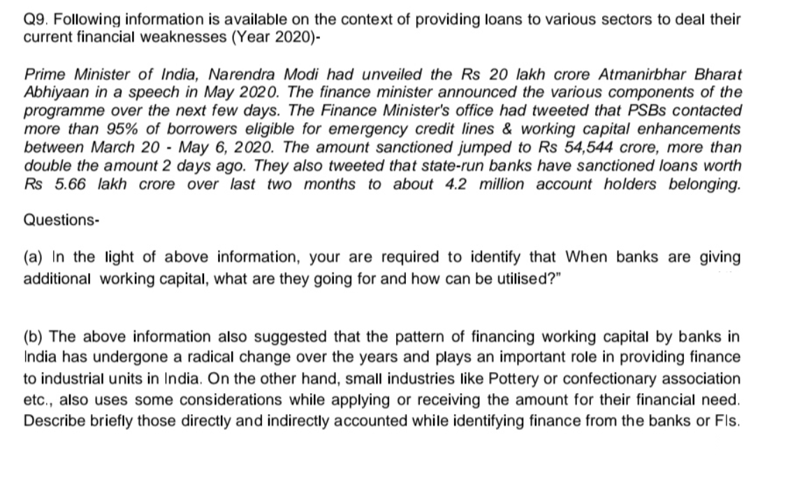 Q9. Following information is available on the context of providing loans to various sectors to deal their
current financial weaknesses (Year 2020)-
Prime Minister of India, Narendra Modi had unveiled the Rs 20 lakh crore Atmanirbhar Bharat
Abhiyaan in a speech in May 2020. The finance minister announced the various components of the
programme over the next few days. The Finance Minister's office had tweeted that PSBS contacted
more than 95% of borrowers eligible for emergency credit lines & working capital enhancements
between March 20 - May 6, 2020. The amount sanctioned jumped to Rs 54,544 crore, more than
double the amount 2 days ago. They also tweeted that state-run banks have sanctioned loans worth
Rs 5.66 lakh crore over last two months to about 4.2 million account holders belonging.
Questions-
(a) In the light of above information, your are required to identify that When banks are giving
additional working capital, what are they going for and how can be utilised?"
(b) The above information also suggested that the pattern of financing working capital by banks in
India has undergone a radical change over the years and plays an important role in providing finance
to industrial units in India. On the other hand, small industries like Pottery or confectionary association
etc., also uses some considerations while applying or receiving the amount for their financial need.
Describe briefly those directly and indirectly accounted while identifying finance from the banks or Fls.
