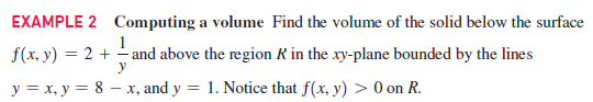 EXAMPLE 2 Computing a volume Find the volume of the solid below the surface
1
f(x, y) = 2 + - and above the region R in the xy-plane bounded by the lines
y
y = x, y = 8 – x, and y = 1. Notice that f(x, y) > 0 on R.
