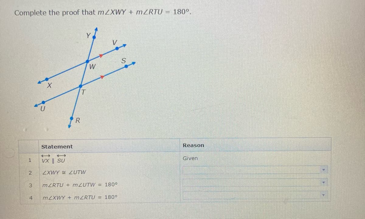 Complete the proof that mZXWY + MRTU = 180°.
R
Statement
Reason
Given
1
VX || SU
ZXWY E LUTW
3
MZRTU + M2UTW = 180°
4
MZXWY + MZRTU = 180°
