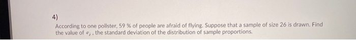 4)
According to one pollster, 59 % of people are afraid of flying. Suppose that a sample of size 26 is drawn. Find
the value of e;, the standard deviation of the distribution of sample proportions.
