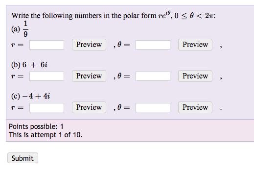 Write the following numbers in the polar form re", 0 < θ < 2T.
Preview ,θ-
Preview
(b) 6 + 6i
Preview ,θ-
Preview ,
(c)-4+4i
Preview ,θ-
Preview
Points possible: 1
This is attempt 1 of 10.
Submit
