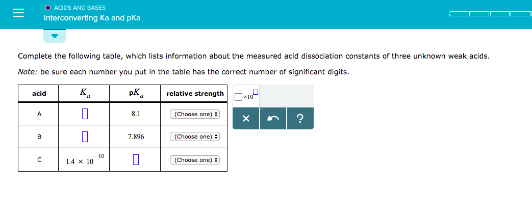 O ACIDS AND BASES
Interconverting Ka and pKa
Complete the following table, which lists information about the measured acid dissociation constants of three unknown weak acids.
Note: be sure each number you put in the table has the correct number of significant digits.
pKa | relative strength
acid
.1
(Choose one):
8
7.896
(Choose one)
10
| 1.4 × 10
(Choose one):
