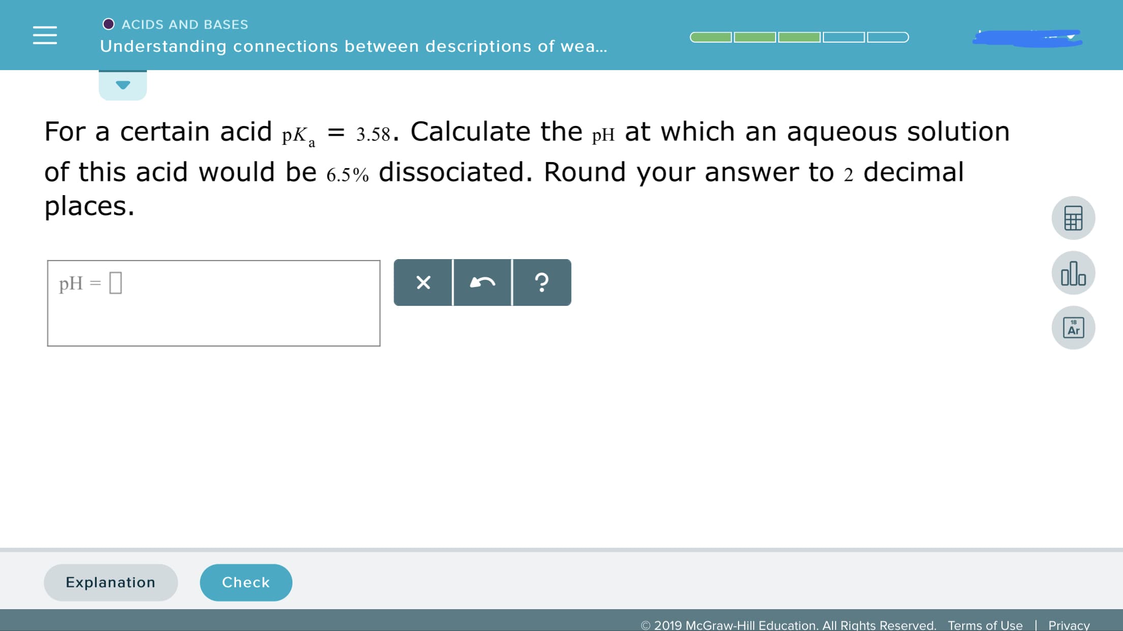 ACIDS AND BASES
Understanding connections between descriptions of wea
For a certain acid pK, 3.58. Calculate the pH at which an aqueous solution
of this acid would be 6.5% dissociated. Round your answer to 2 decimal
places
ala
18
Ar
Explanation
Check
© 2019 McGraw-Hill Education. All Rights Reserved.
Terms of Use
|
Privacy
