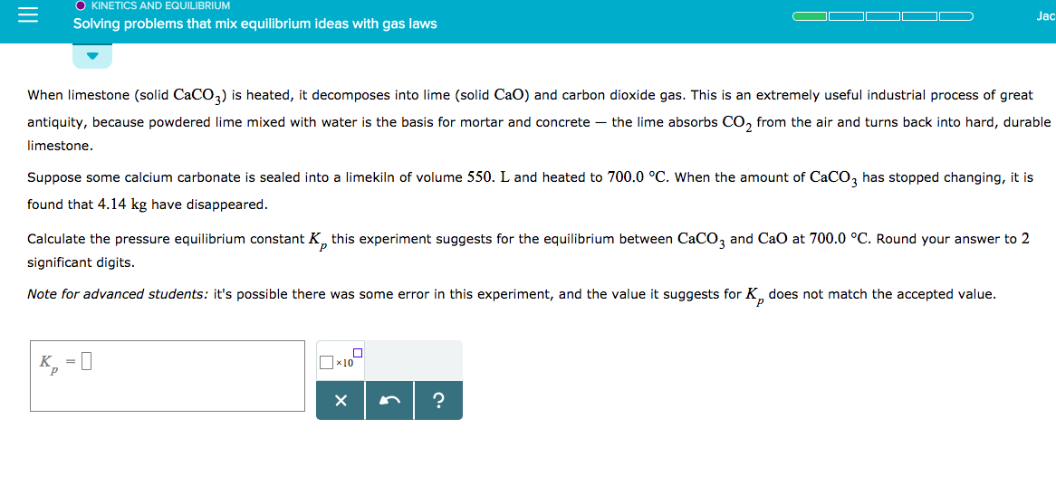 O KINETICS AND EQUILIBRIUM
Solving problems that mix equilibrium ideas with gas laws
Jac
When limestone (solid CaCO3) is heated, it decomposes into lime (solid CaO) and carbon dioxide gas. This is an extremely useful industrial process of great
antiquity, because powdered lime mixed with water is the basis for mortar and concrete - the lime absorbs CO2 from the air and turns back into hard, durable
limestone
Suppose some calcium carbonate is sealed into a limekiln of volume 550. L and heated to 700.0。C. when the amount of CaCO3 has stopped Changing, t is
found that 4.14 kg have disappeared.
Calculate the pressure equilibrium constant Kp this experiment suggests for the equilibrium between Caco, and CaO at 700.0 oC. Round your answer to 2
significant digits.
Note for advanced students: it's possible there was some error in this experiment, and the value it suggests for Kp does not match the accepted value.
x10
