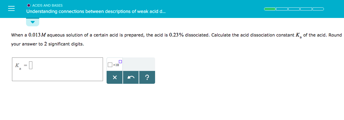 O ACIDS AND BASES
Understanding connections between descriptions of weak acid d
when a 0.013M aqueous solution of a certain acid is prepared, the acid is 0.23% dissociated. Calculate the
your answer to 2 significant digits.
acid dissociation constant K, of
the acid. Round
x10
