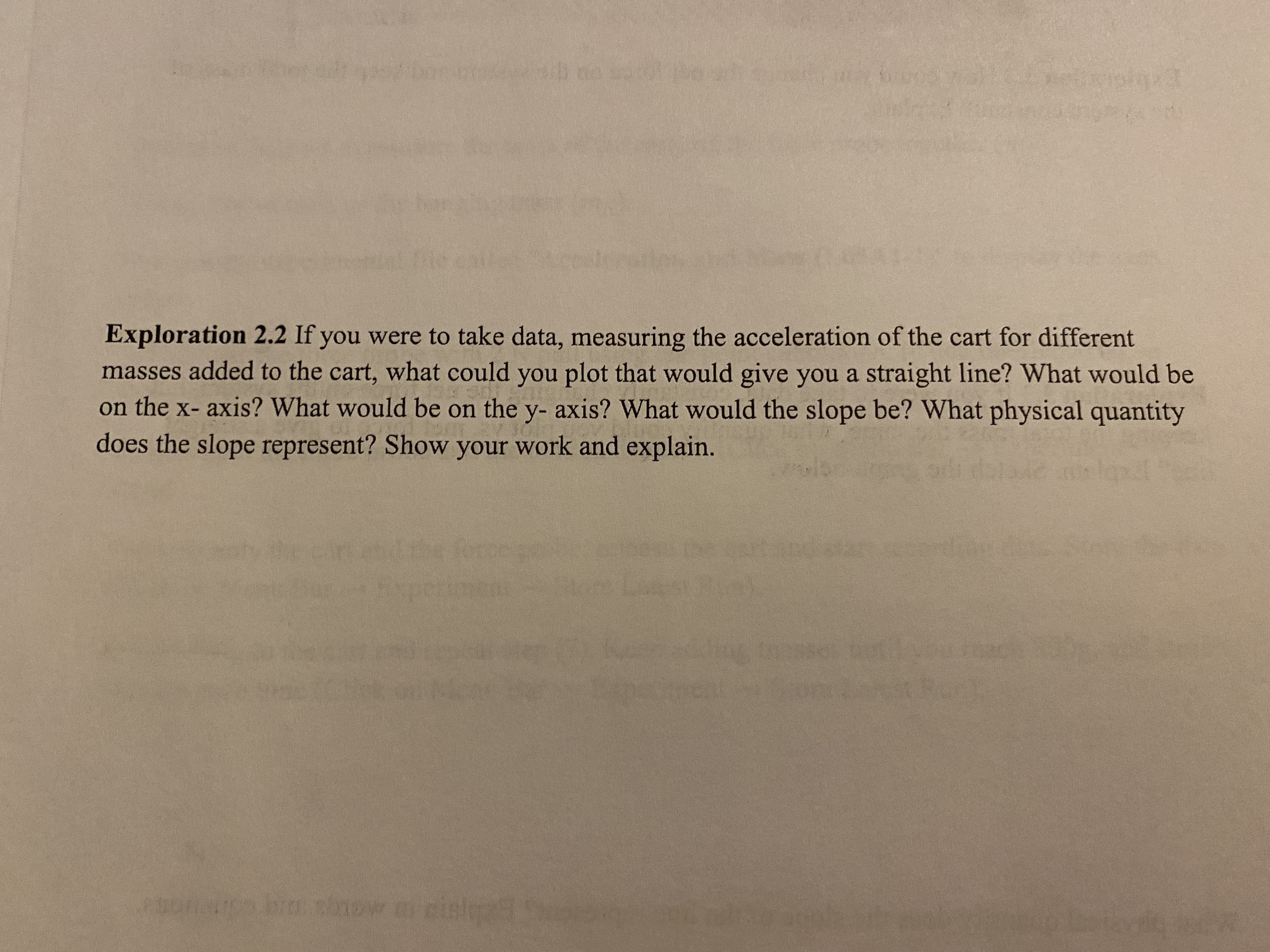 Exploration 2.2 If you were to take data, measuring the acceleration of the cart for different
masses added to the cart, what could you plot that would give you a straight line? What would be
on the x- axis? What would be on the y- axis? What would the slope be? What physical quantity
does the slope represent? Show your work and explain.
