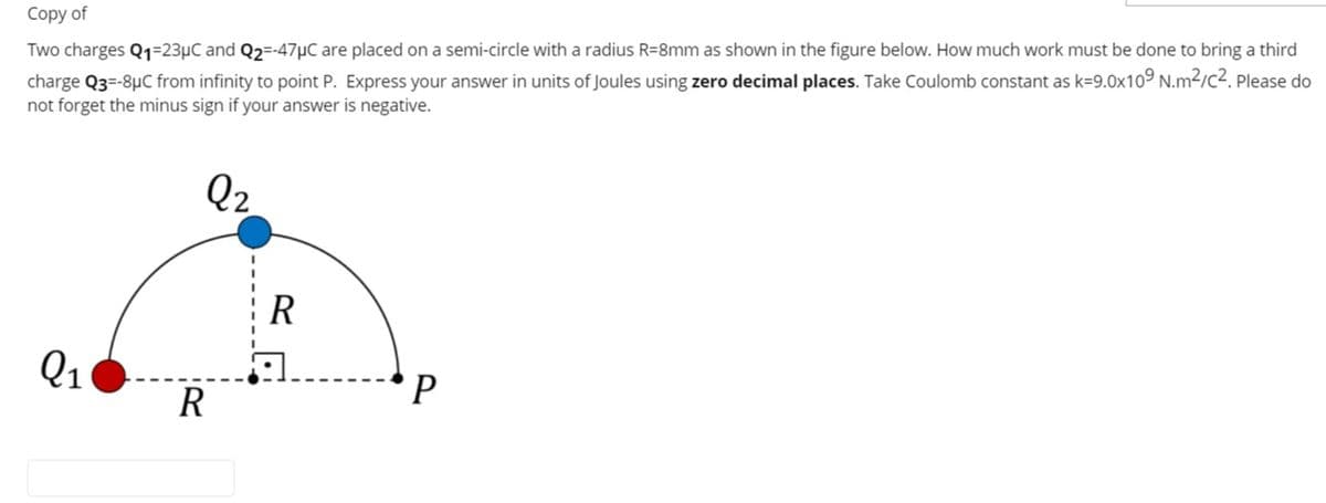 Сopy of
Two charges Q1=23µC and Q2=-47µC are placed on a semi-circle with a radius R=8mm as shown in the figure below. How much work must be done to bring a third
charge Q3=-8µC from infinity to point P. Express your answer in units of Joules using zero decimal places. Take Coulomb constant as k=9.0x10° N.m2/c2. Please do
not forget the minus sign if your answer is negative.
Q2
R
Q1
R
