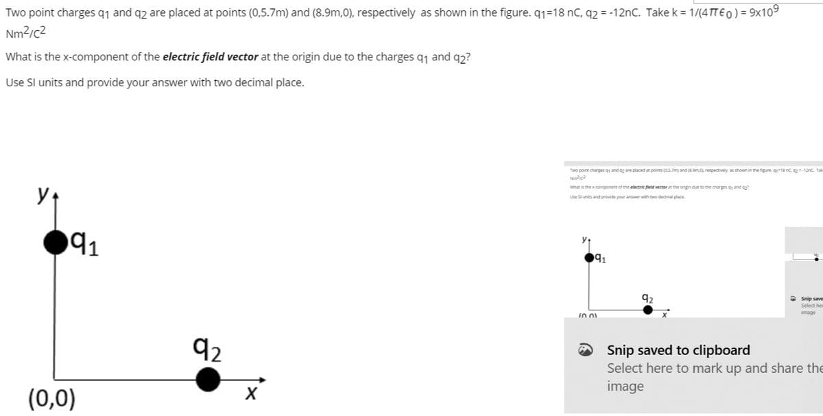 Two point charges q1 and q2 are placed at points (0,5.7m) and (8.9m,0), respectively as shown in the figure. q1=18 nC, q2 = -12nC. Take k = 1/(4TTE0) = 9x109
Nm2/c2
What is the x-component of the electric field vector at the origin due to the charges q1 and q2?
Use Sl units and provide your answer with two decimal place.
Two point charges g and are placed at points (0s.7m and 3Sm.O respectively as shown in the figure gr=18 nC = -12nc. Tak
What is the x component of the electric field vector at the origin due to the charges 91 and
Use Slunits and provide your ansover with two decimal place
91
91
2 Snip save
Select he
image
92
O Snip saved to clipboard
Select here to mark up and share the
image
(0,0)
