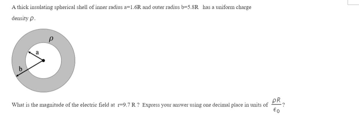 A thick insulating spherical shell of inner radius a=1.6R and outer radius b=5.8R has a uniform charge
density p.
PR
What is the magnitude of the electric field at r-9.7 R ? Express your answer using one decimal place in units of
:?
€0
