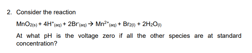2. Consider the reaction
MnO2(s) + 4H*(aq) + 2Br(aq) → Mn2*(aq) + Br2(1) + 2H2O1)
At what pH is the voltage zero if all the other species are at standard
concentration?
