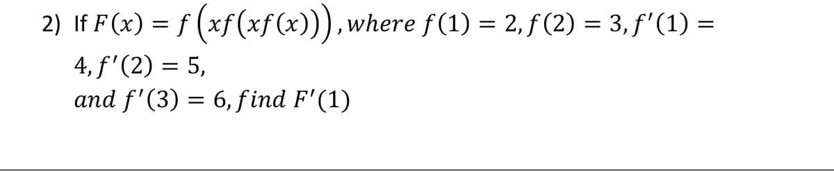 2) If F(x) = f (xf(xf(x))),where f(1) = 2, ƒ (2) = 3, f' (1) =
4, f'(2) = 5,
and f'(3) = 6, f ind F'(1)
