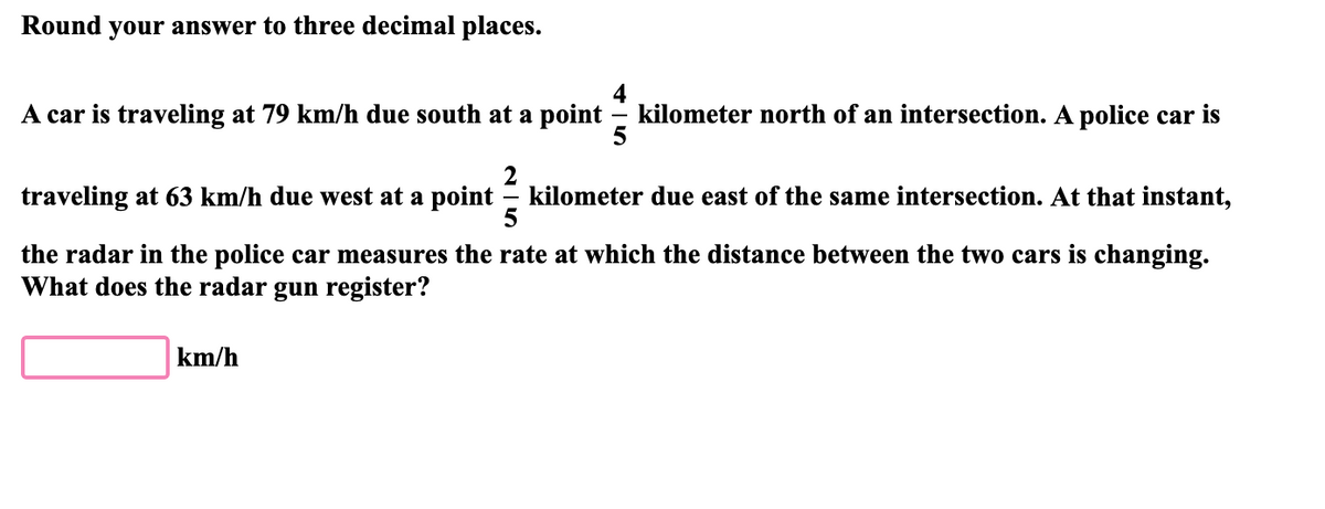 Round your answer to three decimal places.
A car is traveling at 79 km/h due south at a point
kilometer north of an intersection. A police car is
5
2
= kilometer due east of the same intersection. At that instant,
5
traveling at 63 km/h due west at a point
the radar in the police car measures the rate at which the distance between the two cars is changing.
What does the radar gun register?
km/h
