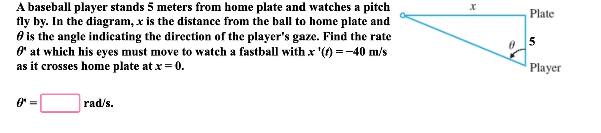 A baseball player stands 5 meters from home plate and watches a pitch
fly by. In the diagram, x is the distance from the ball to home plate and
O is the angle indicating the direction of the player's gaze. Find the rate
O' at which his eyes must move to watch a fastball with x '(t) = -40 m/s
Plate
as it crosses home plate at x = 0.
Player
O'
rad/s.

