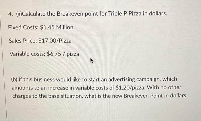 4. (a)Calculate the Breakeven point for Triple P Pizza in dollars.
Fixed Costs: $1.45 Million
Sales Price: $17.00/Pizza
Variable costs: $6.75 / pizza
(b) If this business would like to start an advertising campaign, which
amounts to an increase in variable costs of $1.20/pizza. With no other
charges to the base situation, what is the new Breakeven Point in dollars.
