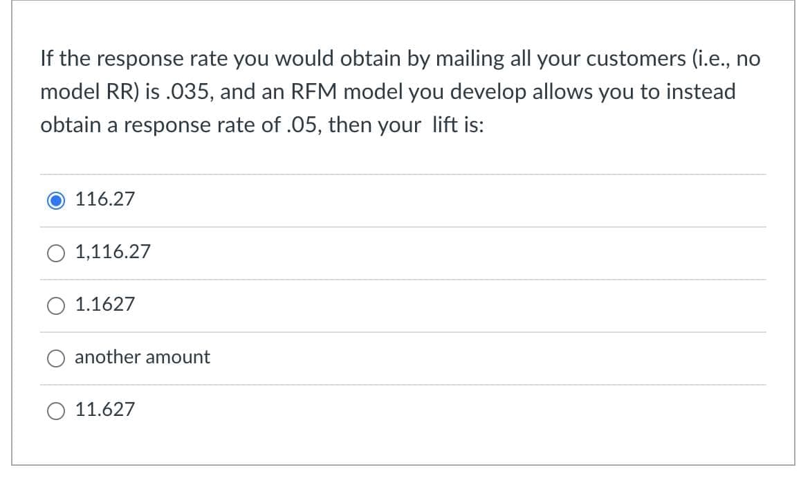 If the response rate you would obtain by mailing all your customers (i.e., no
model RR) is .035, and an RFM model you develop allows you to instead
obtain a response rate of .05, then your lift is:
116.27
1,116.27
1.1627
another amount
11.627
