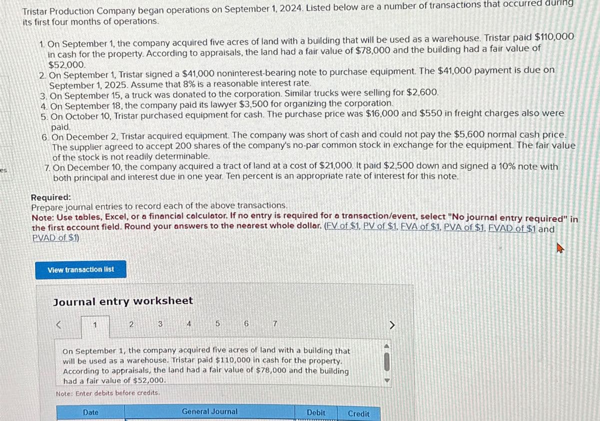 es
Tristar Production Company began operations on September 1, 2024. Listed below are a number of transactions that occurred during
its first four months of operations.
1. On September 1, the company acquired five acres of land with a building that will be used as a warehouse. Tristar paid $110,000
in cash for the property. According to appraisals, the land had a fair value of $78,000 and the building had a fair value of
$52,000.
2. On September 1, Tristar signed a $41,000 noninterest-bearing note to purchase equipment. The $41,000 payment is due on
September 1, 2025. Assume that 8% is a reasonable interest rate.
3. On September 15, a truck was donated to the corporation. Similar trucks were selling for $2,600.
4. On September 18, the company paid its lawyer $3,500 for organizing the corporation.
5. On October 10, Tristar purchased equipment for cash. The purchase price was $16,000 and $550 in freight charges also were
paid.
6. On December 2, Tristar acquired equipment. The company was short of cash and could not pay the $5,600 normal cash price.
The supplier agreed to accept 200 shares of the company's no-par common stock in exchange for the equipment. The fair value
of the stock is not readily determinable.
7. On December 10, the company acquired a tract of land at a cost of $21,000. It paid $2,500 down and signed a 10% note with
both principal and interest due in one year. Ten percent is an appropriate rate of interest for this note.
Required:
Prepare journal entries to record each of the above transactions.
Note: Use tables, Excel, or a financial calculator. If no entry is required for a transaction/event, select "No journal entry required" in
the first account field. Round your answers to the nearest whole dollar. (FV of $1, PV of $1, EVA of $1, PVA of $1, FVAD of $1 and
PVAD of $1)
View transaction list
Journal entry worksheet
1
2
3
4
5
6
7
On September 1, the company acquired five acres of land with a building that
will be used as a warehouse. Tristar paid $110,000 in cash for the property.
According to appraisals, the land had a fair value of $78,000 and the building
had a fair value of $52,000.
Note: Enter debits before credits.
Date
General Journal
Debit
Credit
