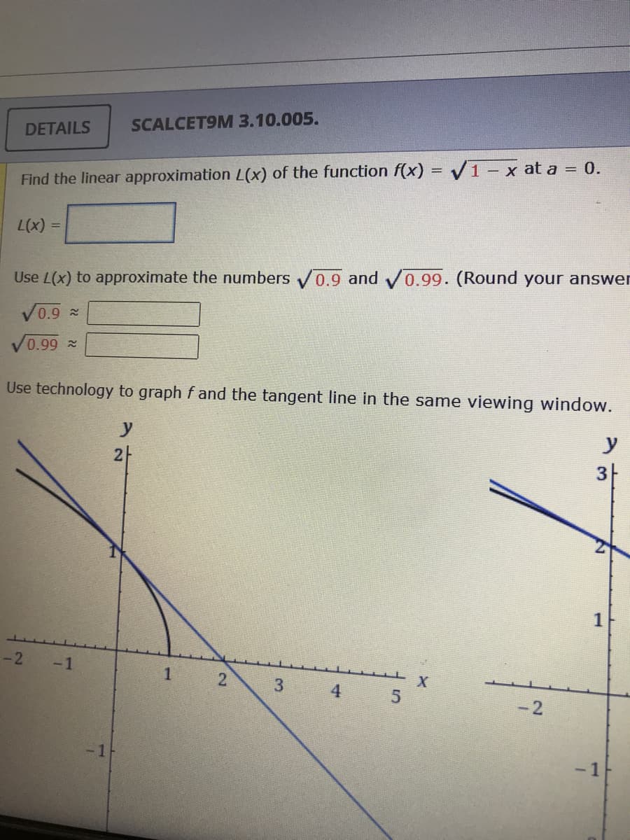 SCALCET9M 3.10.005.
DETAILS
Find the linear approximation L(x) of the function f(x) = V1- x at a = 0.
Use L(x) to approximate the numbers 0.9 and v0.99. (Round your answer
0.9 %
0.99 ~
Use technology to graph f and the tangent line in the same viewing window.
y
y
21
3|
1
-2
-1
2
3.
4
-2
-1
