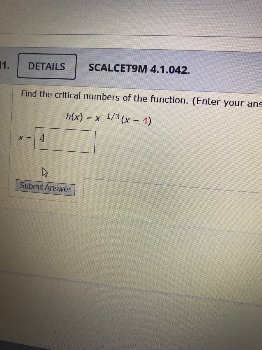 1.
DETAILS
SCALCET9M 4.1.042.
Find the critical numbers of the function. (Enter your ans
h(x) = x-1/3 (x – 4)
X = 4
Submit Answer
