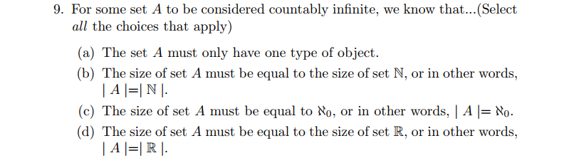 9. For some set A to be considered countably infinite, we know that...(Select
all the choices that apply)
(a) The set A must only have one type of object.
(b) The size of set A must be equal to the size of set N, or in other words,
| A |=|N |.
(c) The size of set A must be equal to No, or in other words, | A |= No.
(d) The size of set A must be equal to the size of set R, or in other words,
| A |=| R |.
