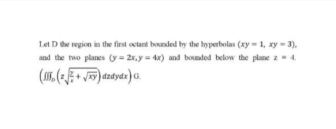 Let D the region in the first octant bounded by the hyperbolas (xy 1, xy 3),
%3D
and the two planes (y = 2x, y = 4x) and bounded below the plane z = 4.
((2+xy) dzdydx) G.
(z.
