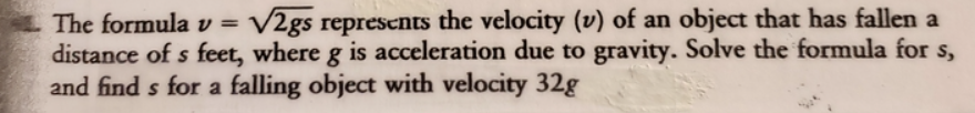 The formula v = V2gs represents the velocity (v) of an object that has fallen a
distance of s feet, where g is acceleration due to gravity. Solve the formula for s,
and find s for a falling object with velocity 32g
