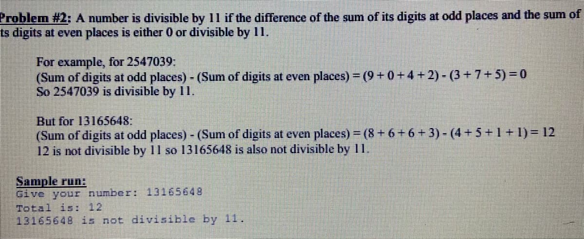 Problem #2: A number is divisible by 11 if the difference of the sum of its digits at odd places and the sum of
ts digits at even places is either 0 or divisible by 11.
For example, for 2547039:
(Sum of digits at odd places) - (Sum of digits at even places) = (9 + 0 +4 + 2) - (3+7+5)=D0
So 2547039 is divisible by Il,
But for 13165648:
(Sum of digits at odd places)- (Sum of digits at even places) = (8+6+6 +3) - (4+5 +1+1)= 12
12 is not divisible by 11 so 13165648 is also not divisible by 11.
Sample run:
Total is: 12
13165648 is not divisible by 11.
