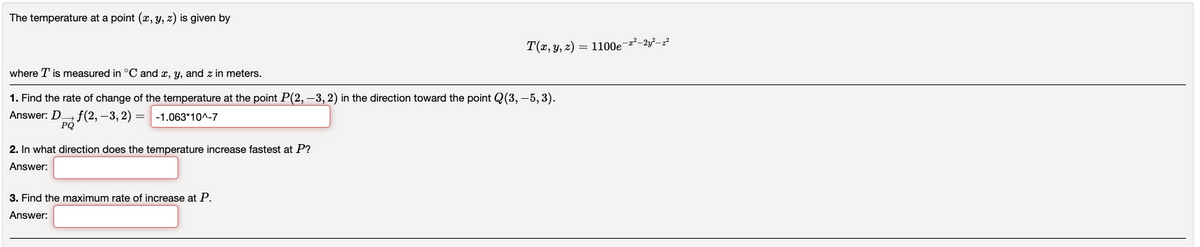 The temperature at a point (x, y, z) is given by
where T is measured in °C and x, y, and z in meters.
1. Find the rate of change of the temperature at the point P(2, -3, 2) in the direction toward the point Q(3, -5, 3).
Answer: D
f(2, -3,2)= -1.063*10^-7
PQ
2. In what direction does the temperature increase fastest at P?
Answer:
T(x, y, z)= 1100e-2²-2²-2²
3. Find the maximum rate of increase at P.
Answer: