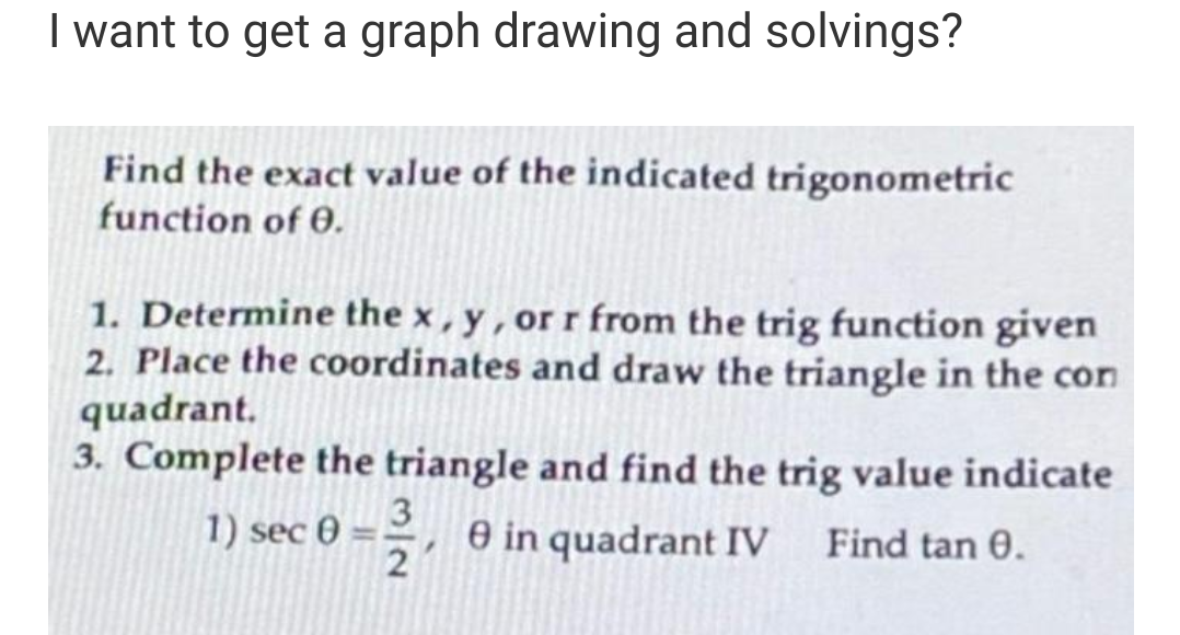 I want to get a graph drawing and solvings?
Find the exact value of the indicated trigonometric
function of 0.
1. Determine the x, y, or r from the trig function given
2. Place the coordinates and draw the triangle in the con
quadrant.
3. Complete the triangle and find the trig value indicate
e in quadrant IV Find tan 0.
1) sec 0 = 1/2
3