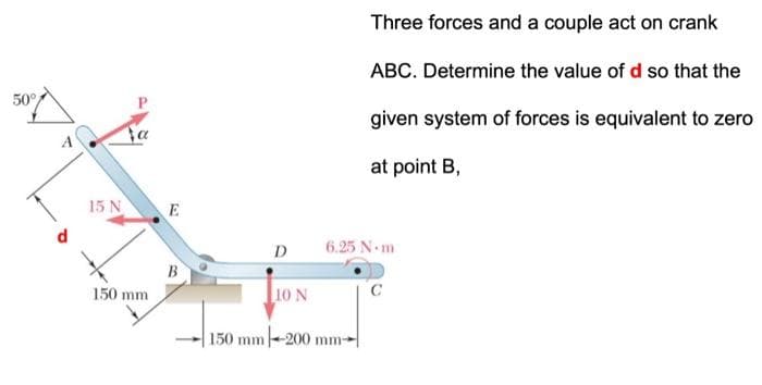50°
15 N
150 mm
E
B
D
10 N
Three forces and a couple act on crank
ABC. Determine the value of d so that the
given system of forces is equivalent to zero
at point B,
6.25 N-m
150 mm-200 mm-
C