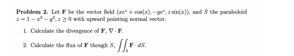 Problem 2. Let F be the vector field (re² + cos(x), -ye*, z sin(x)), and S the paraboloid
z=1-x² - y², z ≥0 with upward pointing normal vector.
1. Calculate the divergence of F, V. F.
2.
Calculate the flux of F though S, F
F. ds.