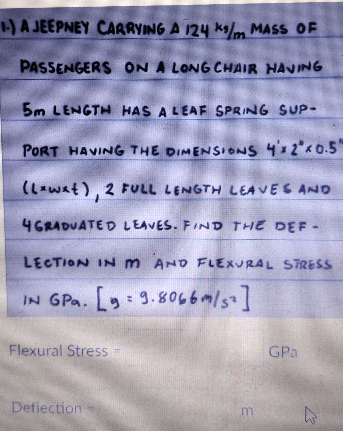 -)A JEEPNEY CARRYING A 124 ka/m MASS OF
PASSENGERS ON A LONG CHAIR HANING
5m LENGTH HAS A LEAF SPRING SUP-
PORT HAVING THE DIMENSIONS 4 2"0.5
(L-wat), 2 FULL LENGTH LEA VES AND
4GRADUATED LEAVES. FIND THE DEF-
LECTION IN m AND FLEXURAL S TRESS
IN GPa. [ 3.8066/s]
Flexural Stress =
GPa
Deflection
