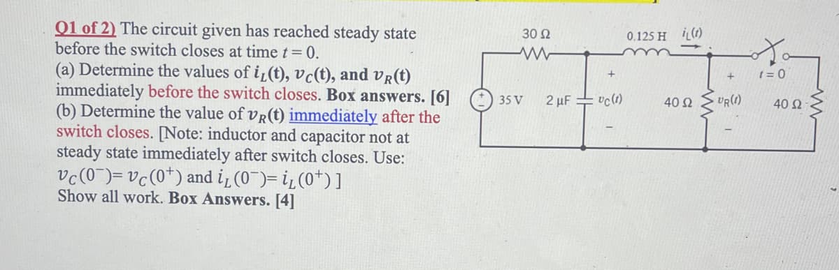 Q1 of 2) The circuit given has reached steady state
before the switch closes at time t = 0.
(a) Determine the values of i(t), vc(t), and VR(t)
immediately before the switch closes. Box answers. [6]
(b) Determine the value of vr(t) immediately after the
switch closes. [Note: inductor and capacitor not at
steady state immediately after switch closes. Use:
vc (0)= vc (0+) and i₁(0¯)= i₁(0¹)]
Show all work. Box Answers. [4]
30 92
ww
35 V
2 μF
= vc (1)
0.125 H (1)
40 92
UR(1)
t=0
40 Ω