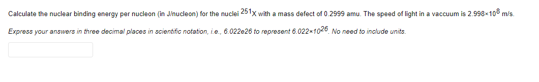 Calculate the nuclear binding energy per nucleon (in J/nucleon) for the nuclei 251x with a mass defect of 0.2999 amu. The speed of light in a vaccuum is 2.998x108 m/s.
Express your answers in three decimal places in scientific notation, i.e., 6.022e26 to represent 6.022x1026 No need to include units.
