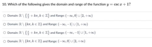 10. Which of the following gives the domain and range of the function y = csc z + 1?
O Domain: R\ { + kr, k € Z} and Range: (–o, 0] u (2, +0)
Domain: R \ {kr, k € Z} and Range: (-00, –1] U[1, +ox)
Domain: R\{ +kr,k € Z} and Range: (-00, –1] U [1, +o)
Domain: R \ {kr, k € Z} and Range: (-00, 0) u (2, +00)
