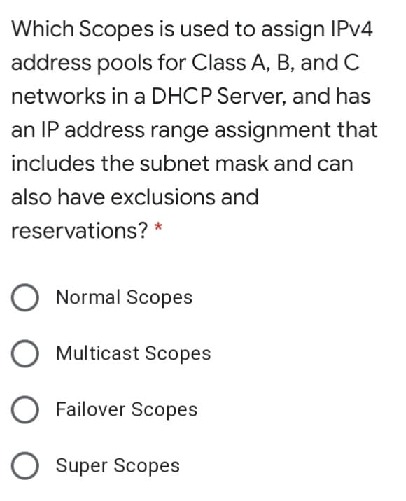 Which Scopes is used to assign IPV4
address pools for Class A, B, and C
networks in a DHCP Server, and has
an IP address range assignment that
includes the subnet mask and can
also have exclusions and
reservations? *
O Normal Scopes
O Multicast Scopes
O Failover Scopes
O Super Scopes
