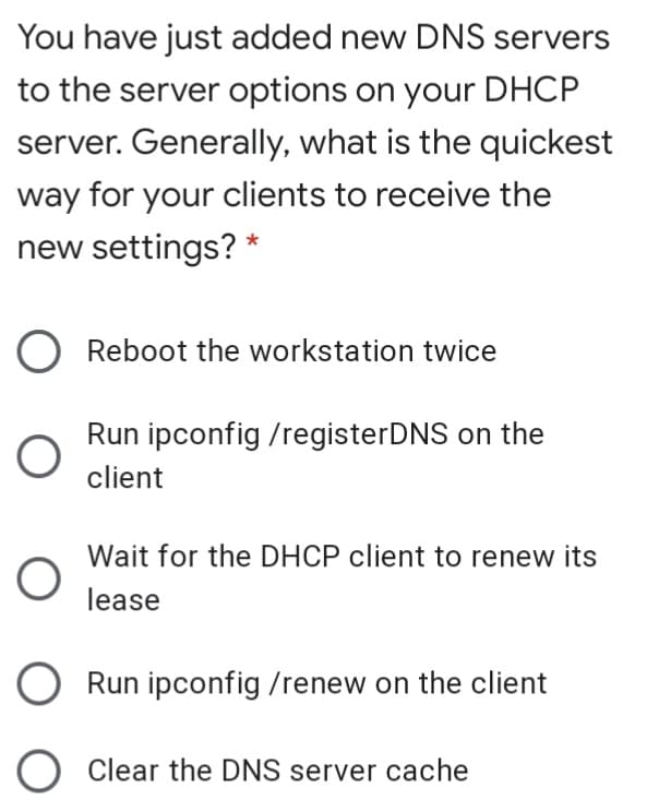You have just added new DNS servers
to the server options on your DHCP
server. Generally, what is the quickest
way for your clients to receive the
new settings? *
Reboot the workstation twice
Run ipconfig /registerDNS on the
client
Wait for the DHCP client to renew its
lease
O Run ipconfig /renew on the client
O Clear the DNS server cache
