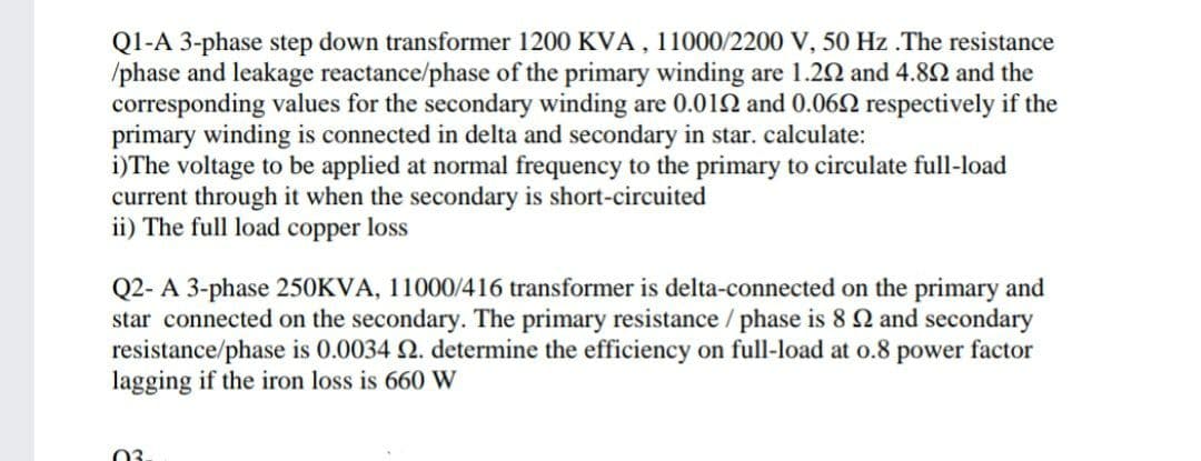 Q1-A 3-phase step down transformer 1200 KVA , 11000/2200 V, 50 Hz .The resistance
/phase and leakage reactance/phase of the primary winding are 1.22 and 4.82 and the
corresponding values for the secondary winding are 0.012 and 0.062 respectively if the
primary winding is connected in delta and secondary in star. calculate:
i)The voltage to be applied at normal frequency to the primary to circulate full-load
current through it when the secondary is short-circuited
ii) The full load copper loss
Q2- A 3-phase 250KVA, 11000/416 transformer is delta-connected on the primary and
star connected on the secondary. The primary resistance / phase is 8 2 and secondary
resistance/phase is 0.0034 2. determine the efficiency on full-load at o.8 power factor
lagging if the iron loss is 660 W
03
