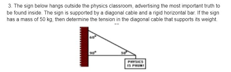 3. The sign below hangs outside the physics classroom, advertising the most important truth to
be found inside. The sign is supported by a diagonal cable and a rigid horizontal bar. If the sign
has a mass of 50 kg, then determine the tension in the diagonal cable that supports its weight.
60
90
PHYSICS
IS PHUNI
