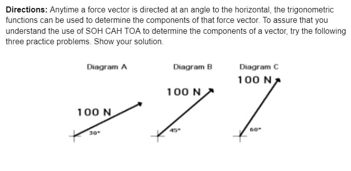 Directions: Anytime a force vector is directed at an angle to the horizontal, the trigonometric
functions can be used to determine the components of that force vector. To assure that you
understand the use of SOH CAH TOA to determine the components of a vector, try the following
three practice problems. Show your solution.
Diagram A
Diagram B
Diagram C
7.
100 N,
100 N
100 N
60
30
