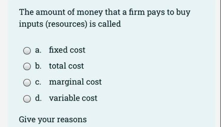 The amount of money that a firm pays to buy
inputs (resources) is called
a. fixed cost
b. total cost
c. marginal cost
d. variable cost
Give your reasons

