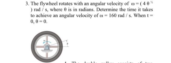 3. The flywheel rotates with an angular velocity of o ( 40%
) rad / s, where 0 is in radians. Determine the time it takes
to achieve an angular velocity of o = 160 rad / s. When t =
0,0 = 0.
.11
