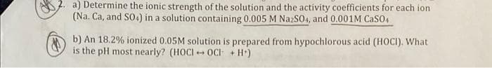 a) Determine the ionic strength of the solution and the activity coefficients for each ion
(Na. Ca, and S04) in a solution containing 0.005 M NazS04, and 0.001M CaSO4
b) An 18.2% ionized 0.05M solution is prepared from hypochlorous acid (HOCI). What
is the pH most nearly? (HOCI + OC + H*)
