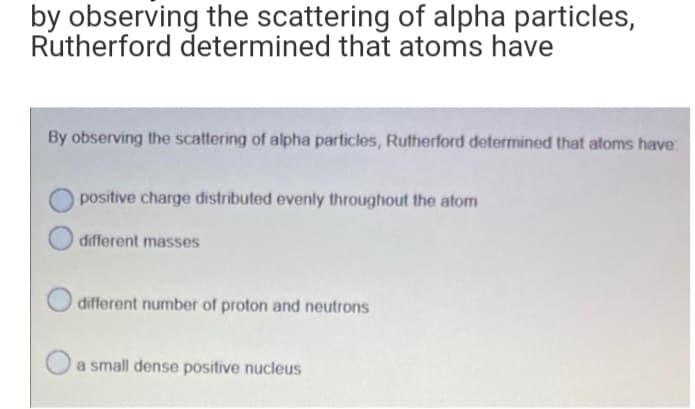 by observing the scattering of alpha particles,
Rutherford determined that atoms have
By observing the scattering of alpha particles, Rutherford determined that atoms have:
positive charge distributed evenly throughout the atom
different masses
different number of proton and neutrons
a small dense positive nucleus
