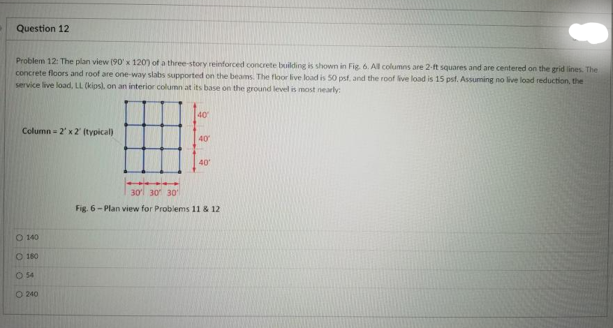 Question 12
Problem 12: The plan view (90' x 120) of a three-story reinforced concrete building is shown in Fig, 6. All columns are 2-ft squares and are centered on the grid lines. The
concrete floors and roof are one-way slabs supported on the beams. The floor live load is 50 psf, and the roof live load is 15 psf. Assuming no live load reduction, the
service live load, LL (kips), on an interior column at its base on the ground level is most nearly:
40
Column = 2' x 2' (typical)
40
40'
30' 30 30'
Fig. 6- Plan view for Problems 11 & 12
O 140
O 180
O 54
O 240
