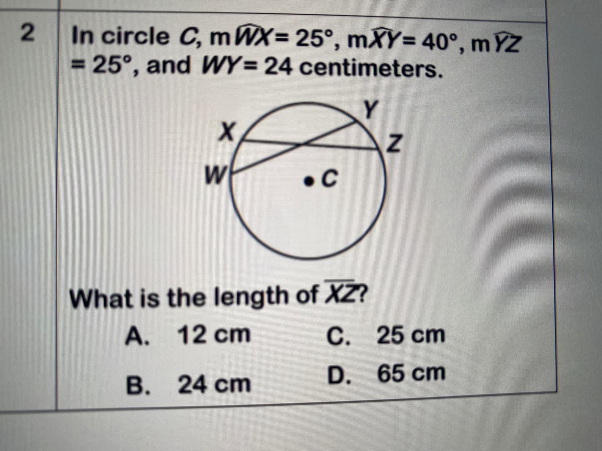 In circle C, m WX= 25°, mXY= 40°, m YZ
= 25°, and WY= 24 centimeters.
Y.
W
• C
What is the length of XZ?
A. 12 cm
С. 25 ст
D. 65 cm
B. 24 cm
2.
