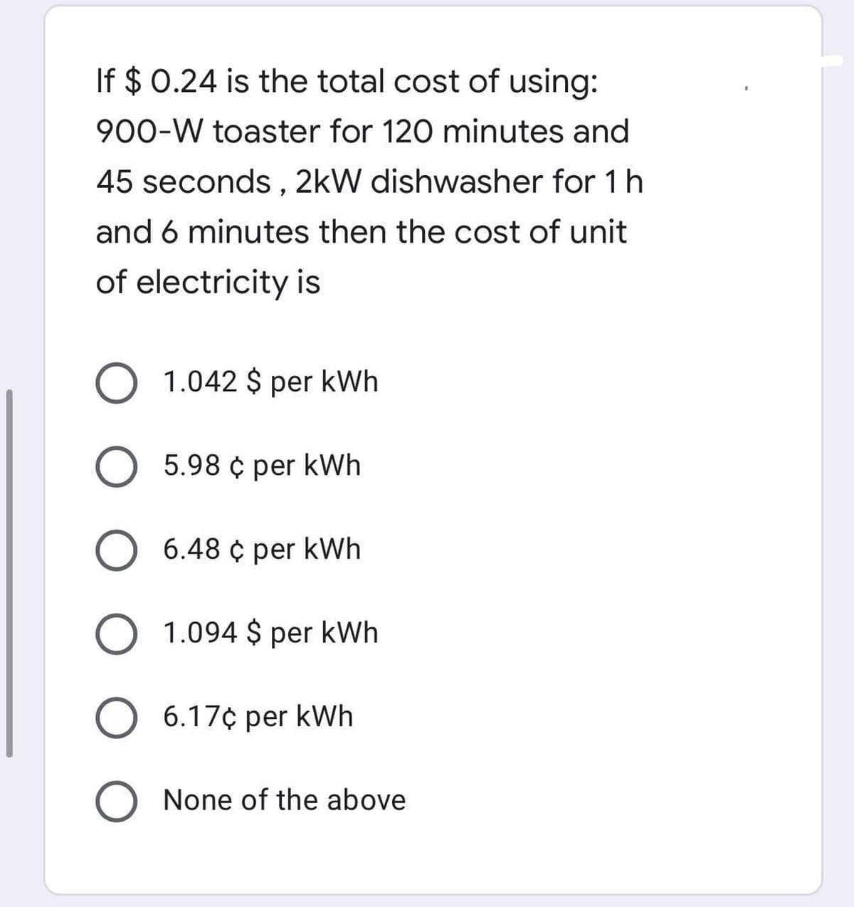 If $ 0.24 is the total cost of using:
900-W toaster for 120 minutes and
45 seconds, 2kW dishwasher for 1 h
and 6 minutes then the cost of unit
of electricity is
O 1.042 $ per kWh
5.98 ¢ per kWh
O 6.48 ¢ per kWh
1.094 $ per kWh
O 6.17¢ per kWh
O None of the above
