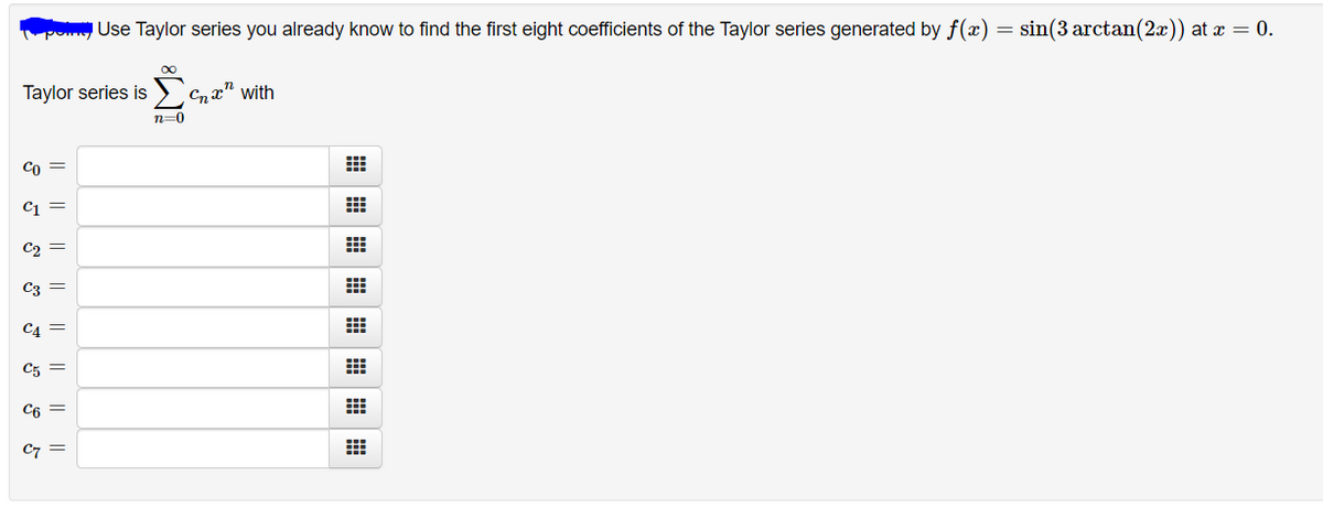 omg Use Taylor series you already know to find the first eight coefficients of the Taylor series generated by f(x) = sin(3 arctan(2x)) at x = 0.
Taylor series is
Cnx" with
n=0
Co =
C =
C2 =
C3 =
CA =
C5 =
C6 =
C7
I| ||
