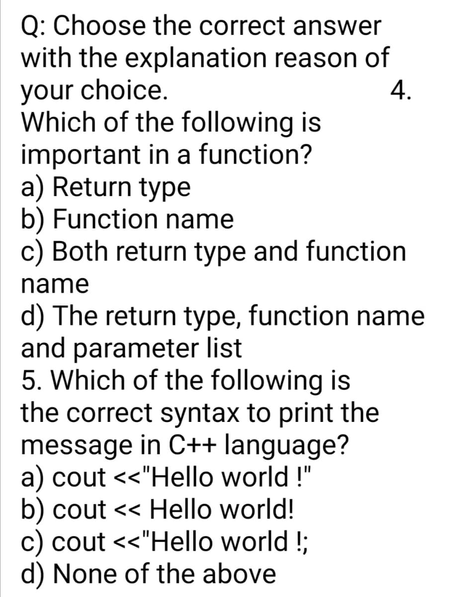 Q: Choose the correct answer
with the explanation reason of
your choice.
Which of the following is
important in a function?
a) Return type
b) Function name
c) Both return type and function
4.
name
d) The return type, function name
and parameter list
5. Which of the following is
the correct syntax to print the
message in C++ language?
a) cout <<"Hello world !"
b) cout << Hello world!
c) cout <<"Hello world !;
d) None of the above
